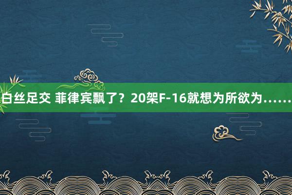 白丝足交 菲律宾飘了？20架F-16就想为所欲为……