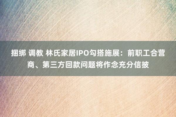 捆绑 调教 林氏家居IPO勾搭施展：前职工合营商、第三方回款问题将作念充分信披